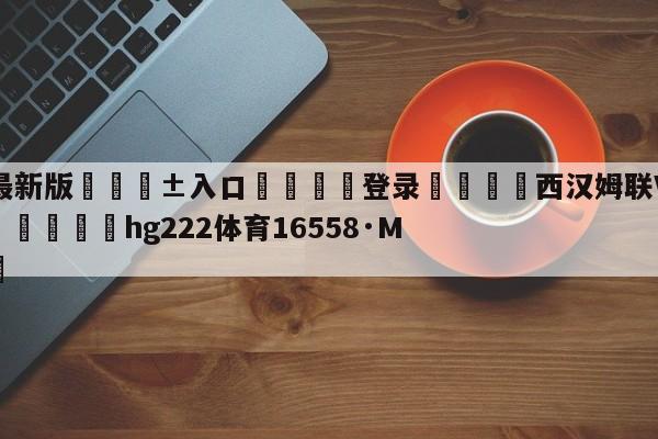 🥀最新版🎱入口🐔登录🚭西汉姆联VS利物浦前瞻预测 🏆hg222体育16558·ME🎁