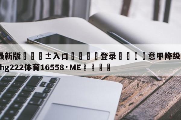 🥀最新版🎱入口🐔登录🚭意甲降级规则最新 🏆hg222体育16558·ME🎁