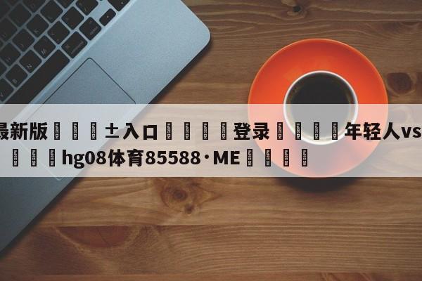 🥀最新版🎱入口🐔登录🚭年轻人vs曼彻斯特联比分 🏆hg08体育85588·ME🎁