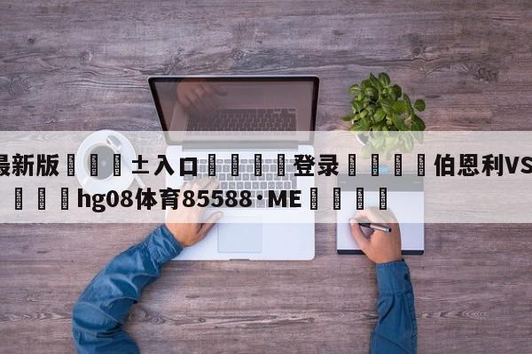 🥀最新版🎱入口🐔登录🚭伯恩利VS埃弗顿比分预测 🏆hg08体育85588·ME🎁