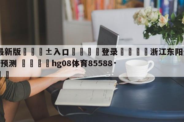 🥀最新版🎱入口🐔登录🚭浙江东阳光vs新疆伊力王酒预测 🏆hg08体育85588·ME🎁