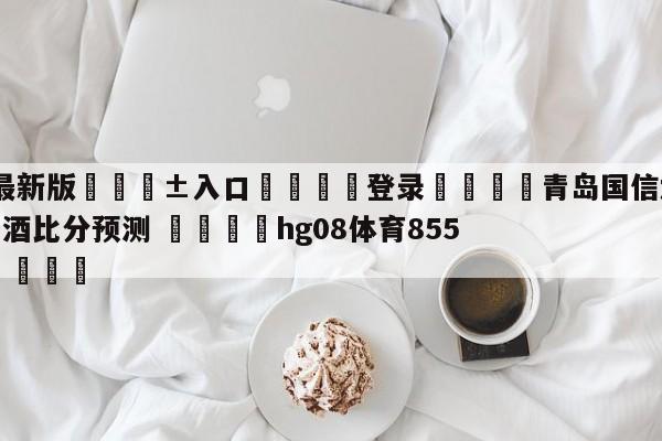 🥀最新版🎱入口🐔登录🚭青岛国信水产vs新疆伊力王酒比分预测 🏆hg08体育85588·ME🎁