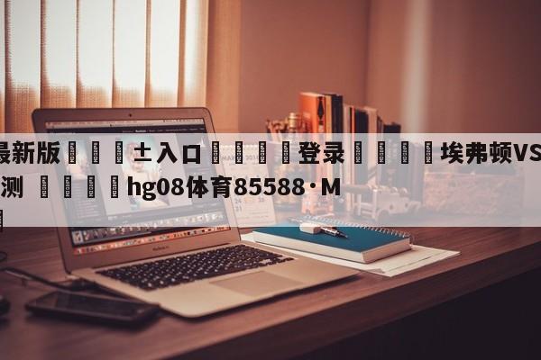 🥀最新版🎱入口🐔登录🚭埃弗顿VS阿斯顿维拉前瞻预测 🏆hg08体育85588·ME🎁